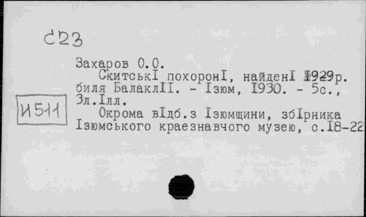 ﻿d22>
И 5-Ц
Захаров 0.0.
Скитські похороні, найдені 1929р. биля БалаклІІ. - Ізюм, 1930. - 5с., Зл.Ілл.
Окрома відб.з Ізюмщини, збірника Ізюмського краєзнавчого музею,* с. 18-22